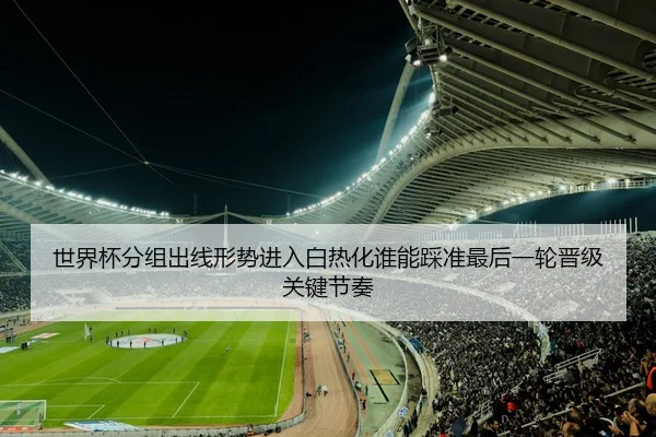 世界杯分组出线形势进入白热化谁能踩准最后一轮晋级关键节奏